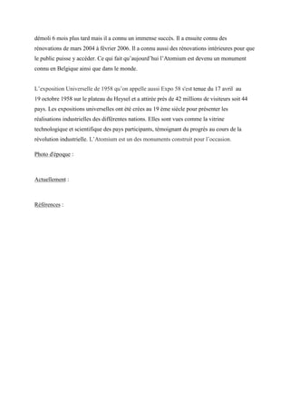 démoli 6 mois plus tard mais il a connu un immense succès. Il a ensuite connu des
rénovations de mars 2004 à février 2006. Il a connu aussi des rénovations intérieures pour que
le public puisse y accéder. Ce qui fait qu’aujourd’hui l’Atomium est devenu un monument
connu en Belgique ainsi que dans le monde.
L’exposition Universelle de 1958 qu’on appelle aussi Expo 58 s'est tenue du 17 avril au
19 octobre 1958 sur le plateau du Heysel et a attirée près de 42 millions de visiteurs soit 44
pays. Les expositions universelles ont été crées au 19 ème siècle pour présenter les
réalisations industrielles des différentes nations. Elles sont vues comme la vitrine
technologique et scientifique des pays participants, témoignant du progrès au cours de la
révolution industrielle. L’Atomium est un des monuments construit pour l’occasion.
Photo d'époque :
Actuellement :
Références :
 