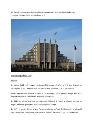 12. Dans le prolongement de l'Atomium, se trouve le parc des expositions du Heysel,
"vestiges" de l'exposition universelle de 1935.
Description par Erkut Koc :
Histoire :
Le plateau du Heysel comporte plusieurs palais qui ont été créés en 1930 pour l’exposition
universel du 27 avril 1935 qui était sur le thème des Transports et de la colonisation.
Cette exposition s'est déroulée au palais 5. Les architectes Jules Buyssens, Joseph Van Neck,
Zhang Chongren ont contribués à la création de ce palais.
En 1948, un célèbre match de boxe opposant Delannoit à Cerdan se déroule au stade du
Heysel, Delannoit y remporte le titre du champion d’Europe.
En 1977, le premier Mémorial Van Damme se déroule au Stade Roi Baudouin, le Mémorial
Van Damme a été créé par des journalistes en mémoire à l’athlète Belge vo an Damme.
 