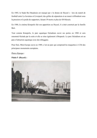 En 1985, le Stade Roi Baudouin est marqué par « le drame de Heysel » : lors du match de
football entre La Juventus et Liverpool, des grilles de séparation et un muret s'effondrent sous
la pression et le poids de supporters, faisant 39 morts et plus de 454 blessés.
En 1988, le cinéma Kinepolis fait son apparition au Heysel, il a était construit par la famille
Bert.
Tout comme Kinepolis, le parc aquatique Océadium ouvre ses portes en 1988 et sera
renommé Océade par la suite et elle se situe également à Bruparck. Le parc Océadium est un
parc d’attraction aquatique avec des toboggans.
Pour finir, Mini-Europe ouvre en 1989, c’est un parc qui comprend les maquettes à 1/25è des
principaux monuments européens.
Photo d'époque :
Palais 5 (Heysel) :
 