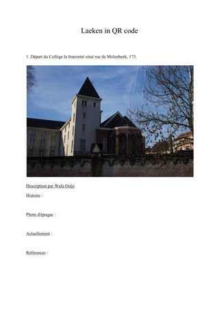 Laeken in QR code
1. Départ du Collège la fraternité situé rue de Molenbeek, 173.
Description par Wafa Oulji:
Histoire :
Photo d'époque :
Actuellement :
Références :
 