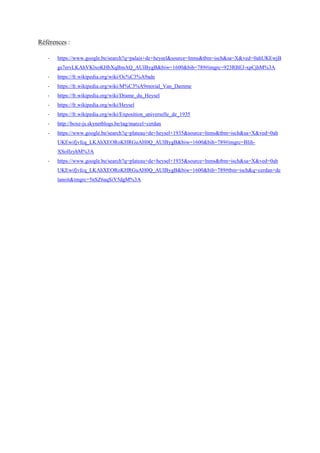 Références :
- https://www.google.be/search?q=palais+de+heysel&source=lnms&tbm=isch&sa=X&ved=0ahUKEwjB
gs7ervLKAhVKlxoKHbXqBmAQ_AUIBygB&biw=1600&bih=789#imgrc=923RBEJ-xpCjhM%3A
- https://fr.wikipedia.org/wiki/Oc%C3%A9ade
- https://fr.wikipedia.org/wiki/M%C3%A9morial_Van_Damme
- https://fr.wikipedia.org/wiki/Drame_du_Heysel
- https://fr.wikipedia.org/wiki/Heysel
- https://fr.wikipedia.org/wiki/Exposition_universelle_de_1935
- http://boxe-js.skynetblogs.be/tag/marcel+cerdan
- https://www.google.be/search?q=plateau+de+heysel+1935&source=lnms&tbm=isch&sa=X&ved=0ah
UKEwifjvfcq_LKAhXEORoKHRGuAH0Q_AUIBygB&biw=1600&bih=789#imgrc=BIih-
XSoIlzyhM%3A
- https://www.google.be/search?q=plateau+de+heysel+1935&source=lnms&tbm=isch&sa=X&ved=0ah
UKEwifjvfcq_LKAhXEORoKHRGuAH0Q_AUIBygB&biw=1600&bih=789#tbm=isch&q=cerdan+de
lanoit&imgrc=5nSZ6aqSiY5dgM%3A
 