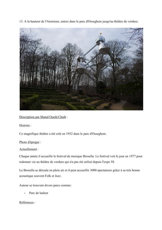 13. A la hauteur de l'Atomium, entrez dans le parc d'Osseghem jusqu'au théâtre de verdure.
Description par Manal Oueld Chaib :
Histoire :
Ce magnifique théâtre a été créé en 1932 dans le parc d'Osseghem.
Photo d'époque :
Actuellement :
Chaque année il accueille le festival de musique Brosella. Le festival voit le jour en 1977 pour
redonner vie au théâtre de verdure qui n'a pas été utilisé depuis l'expo 58.
Le Brosella se déroule en plein air et il peut accueillir 3000 spectateurs grâce à sa très bonne
acoustique souvent Folk et Jazz.
Autour se trouvent divers parcs comme:
- Parc de laeken
Références :
 
