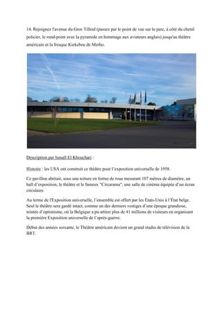 14. Rejoignez l'avenue du Gros Tilleul (passez par le point de vue sur le parc, à côté du chenil
policier, le rond-point avec la pyramide en hommage aux aviateurs anglais) jusqu'au théâtre
américain et la fresque Kiekeboe de Merho.
Description par Ismaïl El Khouchari :
Histoire : les USA ont construit ce théâtre pour l’exposition universelle de 1958.
Ce pavillon abritait, sous une toiture en forme de roue mesurant 107 mètres de diamètre, un
hall d’exposition, le théâtre et le fameux "Circarama", une salle de cinéma équipée d’un écran
circulaire.
Au terme de l'Exposition universelle, l’ensemble est offert par les États-Unis à l’État belge.
eul le théâtre sera gardé intact, comme un des derniers vestiges d’une époque grandiose,
teintée d’optimisme, o la Belgique a pu attirer plus de 41 millions de visiteurs en organisant
la première Exposition universelle de l’après-guerre.
Début des années soixante, le Théâtre américain devient un grand studio de télévision de la
BRT.
 