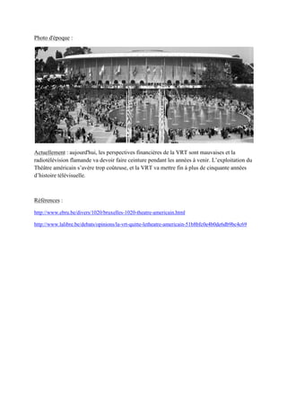Photo d'époque :
Actuellement : aujourd'hui, les perspectives financières de la VRT sont mauvaises et la
radiotélévision flamande va devoir faire ceinture pendant les années à venir. L’exploitation du
Théâtre américain s’avère trop coûteuse, et la RT va mettre fin à plus de cinquante années
d’histoire télévisuelle.
Références :
http://www.ebru.be/divers/1020/bruxelles-1020-theatre-americain.html
http://www.lalibre.be/debats/opinions/la-vrt-quitte-letheatre-americain-51b8bfc0e4b0de6db9bc4c69
 