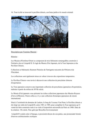 16. Tout à côté se trouvent le pavillon chinois, son beau jardin et le musée oriental.
Description par Yasmine Maruini :
Histoire :
Les Musées d'Extrême-Orient se composent de trois bâtiments remarquables construits à
l'initiative du roi Léopold II. Il s'agit du Musée d'Art Japonais, de la Tour Japonaise et du
Pavillon Chinois.
Collections et bâtiments illustrent l'histoire de l'intrigante rencontre de l'Orient et de
l'Occident.
Les collections sont également mises en valeur à travers des expositions temporaires.
Le Pavillon Chinois vous invite à découvrir une collection de porcelaine chinoise
d'exportation.
La Tour japonaise conserve une importante collection de porcelaines japonaises d'exportation,
réalisées à partir du milieu du XVIIe siècle.
Le Musée d'Art japonais vous présente les riches collections japonaises des Musées Royaux
d'Art et d'Histoire. Parmi celles-ci, il y a une collection d'estampes japonaises de renom
international.
itué à l’extrémité du domaine de Lae en, le long de l’avenue an raet, le avillon chinois a
été érigé sur ordre de Léopold II, entre 1901 et 1905, pour compléter la Tour japonaise qu’il
venait de faire construire suite à sa visite à l'exposition universelle de Paris en 1900. Date de
la création: 19e siècle. Parc géré par Bruxelles Environnement
Léopold II voulait créer à l'époque, à proximité directe de son palais, une promenade formée
d'œuvres architecturales exotiques.
 