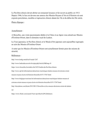 Le Pavillon chinois devait abriter un restaurant luxueux et fut ouvert au public en 1913.
epuis 1946, le lieu est devenu une annexe des usées Royaux d’Art et d’Histoire o sont
exposés porcelaines, meubles et tapisseries chinois datant du 19e et du début du 20e siècle.
Photo d'époque :
Actuellement :
A Bruxelles, une visite passionnante dédiée à la Chine et au Japon vous attend aux Musées
d'Extrême-Orient, dans le domaine royal de Laeken.
La Tour japonaise, le Pavillon chinois et le Musée d'Art japonais sont aujourd'hui regroupés
au sein des Musées d'Extrême-Orient
A noter que les Musées d'Extrême-Orient sont actuellement fermés pour des raisons de
sécurité.
Références :
http://www.kmkg-mrah.be/fr/node/1267
http://www.laekendecouverte.be/spip.php?article20&lang=fr
https://www.bruxelles.be/artdet.cfm/5453/Jardin-du-Pavillon-chinois
http://www.opt.be/informations/attractions-touristiques-laeken-musees-d-extreme-orient
musees-royaux-d-art-et-d-histoire-bruxelles/fr/V/17567.html
http://www.belgique-tourisme.be/informations/attractions-touristiques-laeken-musees-d
extreme-orient-musees-royaux-d-art-et-d-histoire-bruxelles/fr/V/17567.html
http://dozodomo.com/bento/2012/08/12/bruxelles-et-les-musees-dextreme-orient-de-laeken
22/
https://www.flickr.com/search/?text=pavillion%20%20chinois
 
