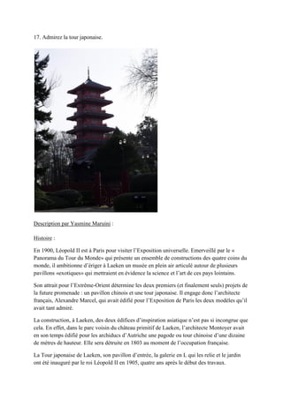 17. Admirez la tour japonaise.
Description par Yasmine Maruini :
Histoire :
En 1900, Léopold est à aris pour visiter l’Exposition universelle. Emerveillé par le «
Panorama du Tour du Monde» qui présente un ensemble de constructions des quatre coins du
monde, il ambitionne d’ériger à Lae en un musée en plein air articulé autour de plusieurs
pavillons «exotiques» qui mettraient en évidence la science et l’art de ces pays lointains.
on attrait pour l’Extr me-Orient détermine les deux premiers (et finalement seuls) projets de
la future promenade : un pavillon chinois et une tour japonaise. l engage donc l’architecte
français, Alexandre arcel, qui avait édifié pour l’Exposition de aris les deux modèles qu’il
avait tant admiré.
La construction, à Lae en, des deux édifices d’inspiration asiatique n’est pas si incongrue que
cela. En effet, dans le parc voisin du château primitif de Lae en, l’architecte Montoyer avait
en son temps édifié pour les archiducs d’Autriche une pagode ou tour chinoise d’une dizaine
de mètres de hauteur. Elle sera détruite en 1803 au moment de l’occupation française.
La Tour japonaise de Lae en, son pavillon d’entrée, la galerie en L qui les relie et le jardin
ont été inauguré par le roi Léopold II en 1905, quatre ans après le début des travaux.
 