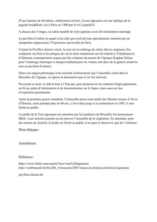 ’une hauteur de 40 mètres, entièrement en bois, la tour japonaise est une réplique de la
pagode bouddhiste vue à Paris en 1900 par le roi Léopold II.
A chacun des 5 étages, un salon meublé de style japonais avait été initialement aménagé.
Le pavillon d’entrée est quant à lui celui qui avait été tout spécialement construit par un
charpentier nippon pour l’Exposition universelle de Paris.
Comme le Pavillon chinois voisin, la tour est un mélange de riches décors originaux (les
sculptures sur bois et les plaques de cuivre doré notamment ont été réalisés à Yokohama) et
d’éléments contemporains conçus par des créateurs de renom de l’époque (Eugène oleau
pour l’éclairage électrique et acques Galland pour les vitraux arts déco de la galerie reliant la
tour au pavillon d’entrée).
Outre son aspect pittoresque et la curiosité architecturale que l’ensemble créait dans le
Bruxelles de l’époque, on ignore la destination que le roi lui réservait.
eu avant sa mort, il céda la tour à l’Etat qui, pour promouvoir les relations belgo-japonaises,
en fit un centre d’information et de documentation sur le Japon, mais aussi un lieu
d’exposition permanente.
Après la première guerre mondiale, l’immeuble passa sous tutelle des usées royaux d’Art et
d’Histoire, mais pendant plus de 40 ans, c’est-à-dire jusqu’à sa restauration en 1985, il sera
fermé au public.
Le jardin de la Tour japonaise est entretenu par les jardiniers de Bruxelles Environnement-
BGE. Leur mission actuelle est de rénover l’ensemble de la végétation. En attendant, pour
des raisons de sécurité, le jardin est fermé au public et ne peut se découvrir que de l’extérieur.
Photo d'époque :
Actuellement :
Références :
https://www.flickr.com/search/?text=tour%20japonaise
http://visitbrussels.be/bitc/BE_fr/museum/2087/musee-d-extreme-orient-tour-japonaise
pavillon-chinois.do
 