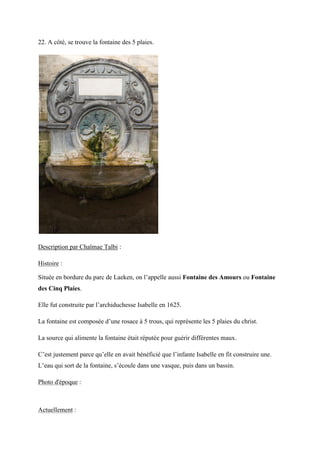 22. A côté, se trouve la fontaine des 5 plaies.
Description par Chaïmae Talbi :
Histoire :
Située en bordure du parc de Laeken, on l’appelle aussi Fontaine des Amours ou Fontaine
des Cinq Plaies.
Elle fut construite par l’archiduchesse Isabelle en 1625.
La fontaine est composée d’une rosace à 5 trous, qui représente les 5 plaies du christ.
La source qui alimente la fontaine était réputée pour guérir différentes maux.
C’est justement parce qu’elle en avait bénéficié que l’infante sabelle en fit construire une.
L’eau qui sort de la fontaine, s’écoule dans une vasque, puis dans un bassin.
Photo d'époque :
Actuellement :
 