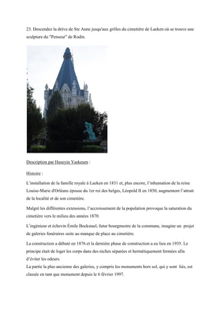 23. Descendez la drève de Ste Anne jusqu'aux grilles du cimetière de Laeken où se trouve une
sculpture du "Penseur" de Rodin.
Description par Huseyin Yaskesen :
Histoire :
L’installation de la famille royale à Laeken en 1831 et, plus encore, l’inhumation de la reine
Louise-Marie d'Orléans épouse du 1er roi des belges, Léopold II en 1850, augmentent l’attrait
de la localité et de son cimetière.
Malgré les différentes extensions, l’accroissement de la population provoque la saturation du
cimetière vers le milieu des années 1870.
L’ingénieur et échevin Émile Bockstael, futur bourgmestre de la commune, imagine un projet
de galeries funéraires suite au manque de place au cimetière.
La construction a débuté en 1876 et la dernière phase de construction a eu lieu en 1935. Le
principe était de loger les corps dans des niches séparées et hermétiquement fermées afin
d’éviter les odeurs.
La partie la plus ancienne des galeries, y compris les monuments hors sol, qui y sont liés, est
classée en tant que monument depuis le 6 février 1997.
 