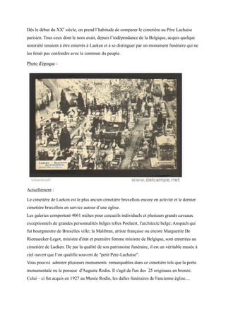 Dès le début du XXe
siècle, on prend l’habitude de comparer le cimetière au Père Lachaise
parisien. Tous ceux dont le nom avait, depuis l’indépendance de la Belgique, acquis quelque
notoriété tenaient à être enterrés à Laeken et à se distinguer par un monument funéraire qui ne
les ferait pas confondre avec le commun du peuple.
Photo d'époque :
Actuellement :
Le cimetière de Laeken est le plus ancien cimetière bruxellois encore en activité et le dernier
cimetière bruxellois en service autour d’une église.
Les galeries comportent 4061 niches pour cercueils individuels et plusieurs grands caveaux
exceptionnels de grandes personnalités belges telles Poelaert, l'architecte belge; Anspach qui
fut bourgmestre de Bruxelles ville; la Malibran, artiste française ou encore Marguerite De
Riemaecker-Legot, ministre d'état et première femme ministre de Belgique, sont enterrées au
cimetière de Laeken. De par la qualité de son patrimoine funéraire, il est un véritable musée à
ciel ouvert que l’on qualifie souvent de "petit ère-Lachaise".
Vous pouvez admirer plusieurs monuments remarquables dans ce cimetière tels que la porte
monumentale ou le penseur d'Auguste Rodin. Il s'agit de l'un des 25 originaux en bronze.
Celui – ci fut acquis en 1927 au Musée Rodin, les dalles funéraires de l'ancienne église....
 