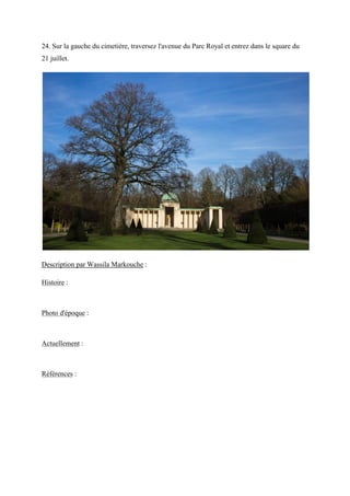 24. Sur la gauche du cimetière, traversez l'avenue du Parc Royal et entrez dans le square du
21 juillet.
Description par Wassila Markouche :
Histoire :
Photo d'époque :
Actuellement :
Références :
 
