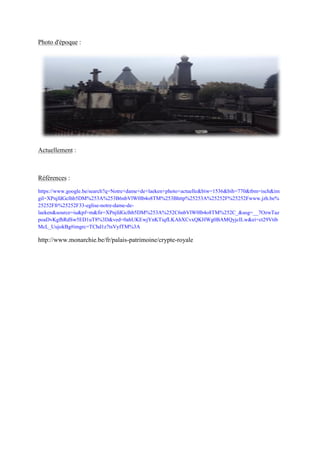 Photo d'époque :
Actuellement :
Références :
https://www.google.be/search?q=Notre+dame+de+laeken+photo+actuelle&biw=1536&bih=770&tbm=isch&im
gil=XPnjfdGclhb5DM%253A%253B6nbVlW0lb4o8TM%253Bhttp%25253A%25252F%25252Fwww.jzh.be%
25252Ffr%25252F33-eglise-notre-dame-de-
laeken&source=iu&pf=m&fir=XPnjfdGclhb5DM%253A%252C6nbVlW0lb4o8TM%252C_&usg=__7OzwTaz
poaDvKgfhRdSw5ED1uT8%3D&ved=0ahUKEwjYnKTiqfLKAhXCvxQKHWg0BAMQyjcILw&ei=ct29Vtib
McL_UujokBg#imgrc=TChd1z7tsVyfTM%3A
http://www.monarchie.be/fr/palais-patrimoine/crypte-royale
 