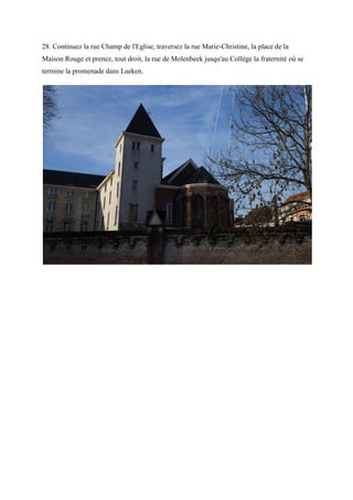 28. Continuez la rue Champ de l'Eglise, traversez la rue Marie-Christine, la place de la
Maison Rouge et prenez, tout droit, la rue de Molenbeek jusqu'au Collège la fraternité où se
termine la promenade dans Laeken.
 