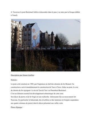 4. Traversez le pont Bockstael Jubile et descendez dans le parc ( ne ratez pas la fresque dédiée
à Titeuf).
Description par Simon Letellier :
Histoire :
Le pont a été construit en 1905, par l'ingénieur en chef des chemins de fer Bruneel. Sa
construction a suivit immédiatement la construction de Tour et Taxis. Grâce au pont, la voie
de chemin de fer rejoignait le site de Tour & Taxi via Panenhuis/Bockstael.
C'est un élément essentiel du développement urbanistique de cette zone.
Son décor de pierre et de fer forgé est une recherche intéressante liée au mouvement Art
Nouveau. En particulier la balustrade, des réverbères et des lanternes (à l'origine suspendues
aux quatre colonnes de pierre) dont le décor présentait une vallée verte.
Photo d'époque :
 