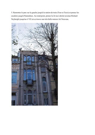 5. Remontez le parc sur la gauche jusqu'à la station de train (Tour et Taxis) et prenez les
escaliers jusqu'à Pannenhuis. Au rond-point, prenez la 2è rue à droite (avenue Richard
Neybergh) jusqu'au n°192 où se trouve une très belle maison Art Nouveau.
 