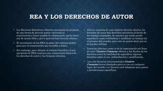 REA Y LOS DERECHOS DE AUTOR
• Los Recursos Educativos Abiertos mantienen la promesa
de una forma de proveer acceso universal al
conocimiento y hacer posible la colaboración, por lo tanto
son de acceso libre y por lo general bajo licencia abierta.
• El movimiento de los REA es parte del esfuerzo global
para que el conocimiento sea accesible a todos.
• Sin embargo, para obtener el máximo beneficio, el uso
apropiado de REA requiere una comprensión básica de
los derechos de autor y las licencias abiertas.
• Ante la ausencia de una explícita licencia abierta, los
derechos de autor dan derechos exclusivos al dueño de
los trabajos originales, de manera que nadie puede
reproducir, usar, redistribuir o modificar un trabajo sin
el permiso del creador, pero esto no quiere decir que no
se puedan utilizar.
• Licencias abiertas, como la de la organización sin fines
de lucro Creative Commons, ofrecen a los dueños de los
derechos autor la habilidad de especificar algunos
derechos sobre el uso, redistribución y modificación.
• Las seis licencias internacionales Creative
Commons fueron diseñados para su uso en cualquier
lugar del mundo y su licencia está adaptada para países
y jurisdicciones específicas.
 