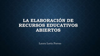 LA ELABORACIÓN DE
RECURSOS EDUCATIVOS
ABIERTOS
Laura Loría Porras
 