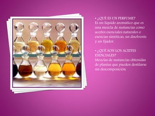 • ¿QUÉ ES UN PERFUME?
Es un líquido aromático que es
una mezcla de sustancias como
aceites esenciales naturales o
esencias sintéticas, un disolvente
y un fijador.
• ¿QUÉ SON LOS ACEITES
ESENCIALES?
Mezclas de sustancias obtenidas
de plantas que pueden destilarse
sin descomposición.
 
