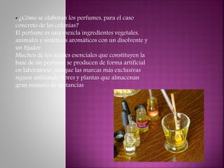• ¿Cómo se elaboran los perfumes, para el caso
concreto de las colonias?
El perfume es una mezcla ingredientes vegetales,
animales y sintéticos aromáticos con un disolvente y
un fijador.
Muchos de los aceites esenciales que constituyen la
base de un perfume se producen de forma artificial
en laboratorio, aunque las marcas más exclusivas
siguen utilizando flores y plantas que almacenan
gran número de sustancias
 