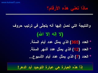 والنتيجة التي نصل إليها أنه يتجلَّى في ترتيب حروف ( لا إله إلا الله )   *   العدد  ( 365 )  الذي يمثل عدد أيام السنة . *   العدد  ( 12 )  الذي يمثل عدد أشهر السنة . *   العدد  ( 7 )  الذي يمثل عدد أيام الأسبوع ... ماذا تعني هذه الأرقام؟ www.kaheel7.com إذاً هذه العبارة هي عبارة التوحيد أبد الدهر ! 
