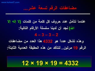 عندما نتأمل عدد حروف كل كلمة من كلمات  ( لا إله إلا الله )   نجد أن لدينا سلسلة الأرقام التالية : 2 – 3 – 3 – 4 وهذه تشكل عدداً هو  4332   هذا العدد من مضاعفات الرقم  19   مرتين ..  لنتأكد من هذه الحقيقة العددية الثابتة : مضاعفات الرقم تسعة عشر ... 4332 = 19 × 19 × 12   www.kaheel7.com 