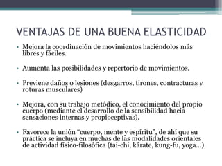 • Mejora la coordinación de movimientos haciéndolos más
libres y fáciles.
• Aumenta las posibilidades y repertorio de movimientos.
• Previene daños o lesiones (desgarros, tirones, contracturas y
roturas musculares)
• Mejora, con su trabajo metódico, el conocimiento del propio
cuerpo (mediante el desarrollo de la sensibilidad hacia
sensaciones internas y propioceptivas).
• Favorece la unión “cuerpo, mente y espíritu”, de ahí que su
práctica se incluya en muchas de las modalidades orientales
de actividad físico-filosófica (tai-chi, kárate, kung-fu, yoga…).
VENTAJAS DE UNA BUENA ELASTICIDAD
 