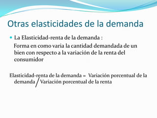 Otras elasticidades de la demandaLa Elasticidad-renta de la demanda :   Forma en como varia la cantidad demandada de un bien con respecto a la variación de la renta del consumidorElasticidad-renta de la demanda =  Variación porcentual de la demanda    Variación porcentual de la renta