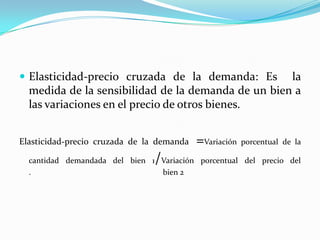 Elasticidad-precio cruzada de la demanda: Es  la medida de la sensibilidad de la demanda de un bien a las variaciones en el precio de otros bienes.Elasticidad-precio cruzada de la demanda =Variación porcentual de la cantidad demandada del bien 1/Variación porcentual del precio del                                                          .                                                                  bien 2