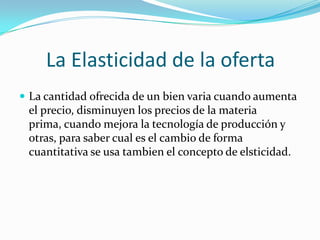 La Elasticidad de la ofertaLa cantidad ofrecida de un bien varia cuando aumenta el precio, disminuyen los precios de la materia prima, cuando mejora la tecnología de producción y otras, para saber cual es el cambio de forma cuantitativa se usa tambien el concepto de elsticidad. 