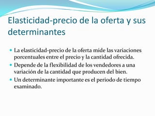 Elasticidad-precio de la oferta y sus determinantesLa elasticidad-precio de la oferta mide las variaciones porcentuales entre el precio y la cantidad ofrecida.Depende de la flexibilidad de los vendedores a una variación de la cantidad que producen del bien.Un determinante importante es el periodo de tiempo examinado.