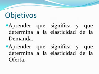 ObjetivosAprender que significa y que determina a la elasticidad de la Demanda.Aprender que significa y que determina a la elasticidad de la Oferta.