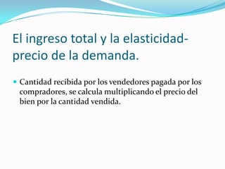 El ingreso total y la elasticidad-precio de la demanda.Cantidad recibida por los vendedores pagada por los compradores, se calcula multiplicando el precio del bien por la cantidad vendida.