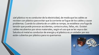 2)el plástico no es conductor de la electricidad, de modo que los cables se 
revisten con plástico para evitar que la corriente se fugue de los cables y cause 
problemas. Cuando la cubierta de un cable se rompe, se establece una fuga de 
tensión que puede provocar accidentes, cortocircuitos, fallas, etc. Existen 
cables recubiertos por otros materiales, según el uso que se les vaya a dar. 
Saludos el metal es conductor de energía y el plástico es un aislador por eso 
están cubiertos por plástico para no quemarnos 
 