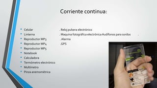Corriente continua: 
• Celular . Reloj pulsera electrónico 
• Linterna . Maquina fotográfica electrónica Audífonos para sordos . 
• Reproductor MP3 . Alarma 
• Reproductor MP4 .GPS 
• Reproductor MP5 
• Notebook 
• Calculadora 
• Termómetro electrónico 
• Multímetro 
• Pinza anemométrica 
 