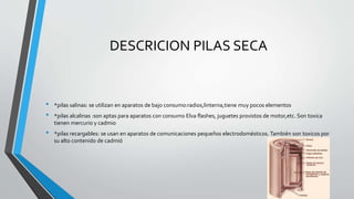 DESCRICION PILAS SECA 
• *pilas salinas: se utilizan en aparatos de bajo consumo:radios,linterna,tiene muy pocos elementos 
• *pilas alcalinas :son aptas para aparatos con consumo Elva flashes, juguetes provistos de motor,etc. Son toxica 
tienen mercurio y cadmio 
• *pilas recargables: se usan en aparatos de comunicaciones pequeños electrodomésticos. También son toxicos por 
su alto contenido de cadmió 
 