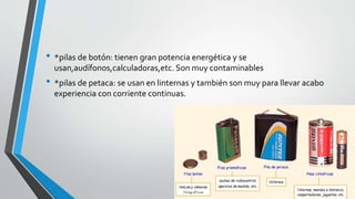 • *pilas de botón: tienen gran potencia energética y se 
usan,audífonos,calculadoras,etc. Son muy contaminables 
• *pilas de petaca: se usan en linternas y también son muy para llevar acabo 
experiencia con corriente continuas. 
 