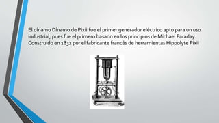 El dínamo Dínamo de Pixii.fue el primer generador eléctrico apto para un uso 
industrial, pues fue el primero basado en los principios de Michael Faraday. 
Construido en 1832 por el fabricante francés de herramientas Hippolyte Pixii 
 
