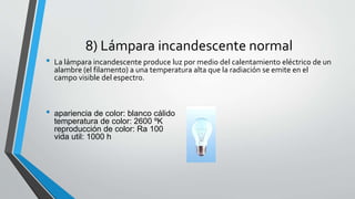 8) Lámpara incandescente normal 
• La lámpara incandescente produce luz por medio del calentamiento eléctrico de un 
alambre (el filamento) a una temperatura alta que la radiación se emite en el 
campo visible del espectro. 
• apariencia de color: blanco cálido 
temperatura de color: 2600 ºK 
reproducción de color: Ra 100 
vida util: 1000 h 
 
