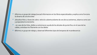 • 6)forma un grupo de trabajo,buscad informacion en los libros especializados y explica como funcions 
la dinamo de una bicicleta 
• 7)localiza hilos y claves de cobre. retira la cubierta aislante de uno de sus extremos, observa como son 
y preparalosmconectarlos 
• - en caso de los hilos, dobla su extremocon ayuda de los alicates de punta fina. en el caso de los 
cables, entrelaza los filamente con los dedos 
• 8)forma un grupo de trabajo y observad diferentes tipos de lamparas de incandescencia 
 