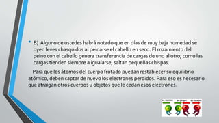 • B) Alguno de ustedes habrá notado que en días de muy baja humedad se 
oyen leves chasquidos al peinarse el cabello en seco. El rozamiento del 
peine con el cabello genera transferencia de cargas de uno al otro; como las 
cargas tienden siempre a igualarse, saltan pequeñas chispas. 
Para que los átomos del cuerpo frotado puedan restablecer su equilibrio 
atómico, deben captar de nuevo los electrones perdidos. Para eso es necesario 
que atraigan otros cuerpos u objetos que le cedan esos electrones. 
 