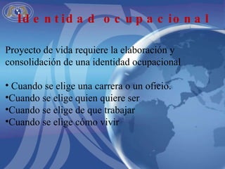 Proyecto de vida requiere la elaboración y consolidación de una identidad ocupacional Cuando se elige una carrera o un oficio. Cuando se elige quien quiere ser Cuando se elige de que trabajar Cuando se elige cómo vivir Identidad ocupacional 