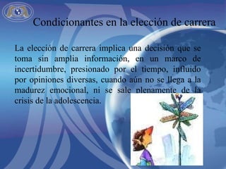 La elección de carrera implica una decisión que se toma sin amplia información, en un marco de incertidumbre, presionado por el tiempo, influido por opiniones diversas, cuando aún no se llega a la madurez emocional, ni se sale plenamente de la crisis de la adolescencia.  Condicionantes en la elección de carrera 