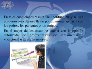 En tales condiciones resulta fácil confundirse y se está propenso para dejarse llevar por opiniones ajenas: la de los padres, los parientes o los amigos.  En el mejor de los casos se cuenta con la opinión autorizada de profesionistas de la orientación vocacional o de algún maestro. 