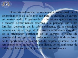 Desafortunadamente la orientación vocacional ni es determinante ni es suficiente aún para la elección de carrera en nuestro medio. El grueso de las decisiones quedan sujetas a factores determinantes externos a la persona, aún a las familias; dependen de: la oferta existente, de la capacidad económica que se tenga, de los niveles académicos exigidos, de la orientación curricular de las carreras o planes de estudio, del prestigio de las profesiones o de la moda de éstas, de la oportunidad y posibilidad de empleo existente, de la remuneración e ingreso correspondiente, de los regímenes de trabajo perfilados para el ejercicio de las profesiones. 