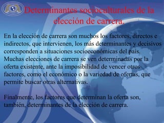 En la elección de carrera son muchos los factores, directos e indirectos, que intervienen, los más determinantes y decisivos corresponden a situaciones socioeconómicas del país.  Muchas elecciones de carrera se ven determinadas por la oferta existente, ante la imposibilidad de vencer otros factores, como el económico o la variedad de ofertas, que permite buscar otras alternativas.  Finalmente, los factores que determinan la oferta son, también, determinantes de la elección de carrera.  Determinantes socioculturales de la elección de carrera. 