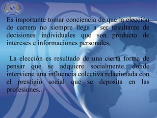 Es importante tomar conciencia de que la elección de carrera no siempre llega a ser resultante de decisiones individuales que son producto de intereses e informaciones personales. La elección es resultado de una cierta forma de pensar que se adquiere socialmente, donde interviene una influencia colectiva relacionada con el prestigio social que se deposita en las profesiones..  