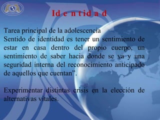 Tarea principal de la adolescencia Sentido de identidad es tener un sentimiento de estar en casa dentro del propio cuerpo, un sentimiento de saber hacia donde se va y una seguridad interna del reconocimiento anticipado de aquellos que cuentan”. Experimentar distintas crisis en la elección de alternativas vitales. Identidad 