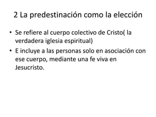 2 La predestinación como la elección
• Se refiere al cuerpo colectivo de Cristo( la
verdadera iglesia espiritual)
• E incluye a las personas solo en asociación con
ese cuerpo, mediante una fe viva en
Jesucristo.
 