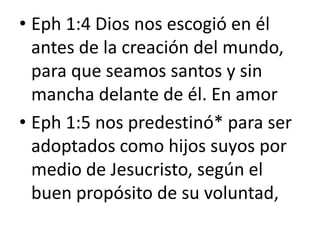 • Eph 1:4 Dios nos escogió en él
antes de la creación del mundo,
para que seamos santos y sin
mancha delante de él. En amor
• Eph 1:5 nos predestinó* para ser
adoptados como hijos suyos por
medio de Jesucristo, según el
buen propósito de su voluntad,
 